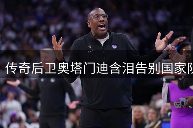 传奇后卫奥塔门迪含泪告别国家队 17年蓝白生涯画上完美句点